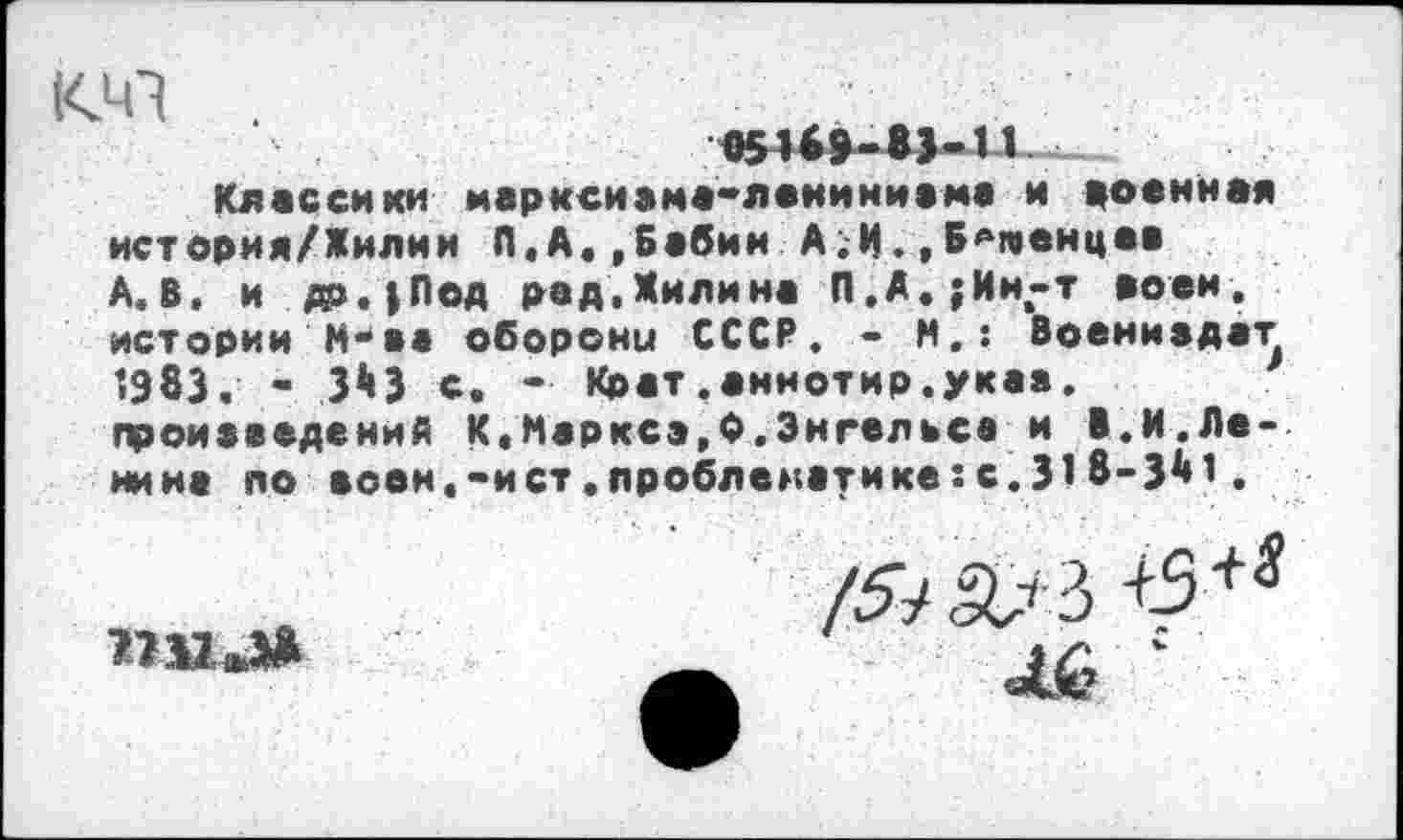 ﻿«41
05169-83-11
Классики марксиама-леииииама и доенная история/Жилии Л.А.,Бабин А.И.,Б^гоенцев А.В, и до.|Под рад,Жилина П.А.; Ин-т воен, истории М-аа оборони СССР. - И.: Воениадат 1983. - 3*«3 с. -• Крат.аннотир.укаа. произведений К,Маркез,Ф.Энгельса и В.И.Ленина по воен.-ист.проблематике:с.318-341.
